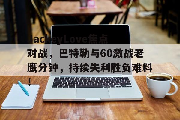 九游网页版-JackeyLove焦点对战，巴特勒与60激战老鹰分钟，持续失利胜负难料！-九游网页版